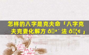 怎样的八字是克夫命「八字克夫克妻化解方 🪴 法 🦢 」